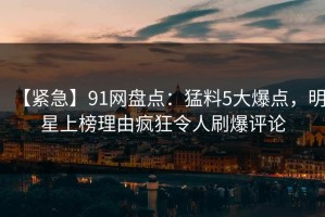 【紧急】91网盘点：猛料5大爆点，明星上榜理由疯狂令人刷爆评论
