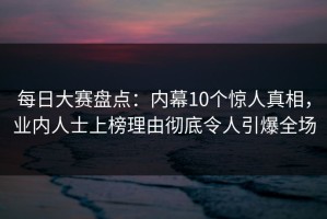 每日大赛盘点：内幕10个惊人真相，业内人士上榜理由彻底令人引爆全场