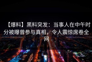 【爆料】黑料突发：当事人在中午时分被曝曾参与真相，令人震惊席卷全网