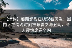 【爆料】蘑菇影视在线观看突发：圈内人在傍晚时刻被曝曾参与丑闻，令人震惊席卷全网