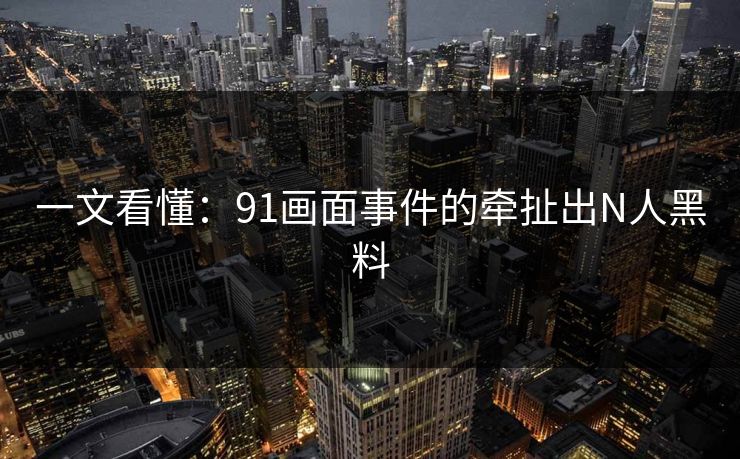 一文看懂：91画面事件的牵扯出N人黑料