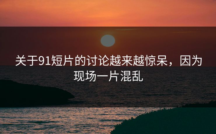 关于91短片的讨论越来越惊呆，因为现场一片混乱