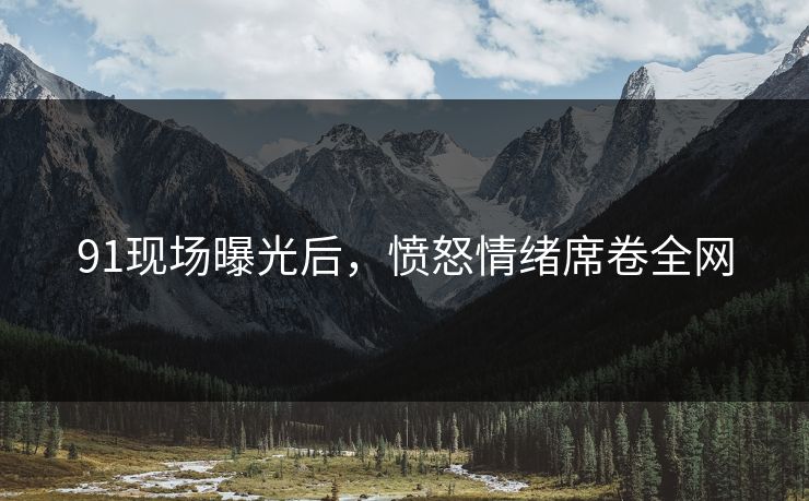91现场曝光后，愤怒情绪席卷全网