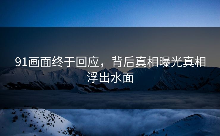 91画面终于回应，背后真相曝光真相浮出水面