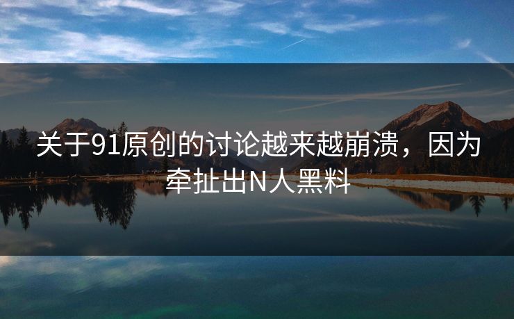 关于91原创的讨论越来越崩溃，因为牵扯出N人黑料
