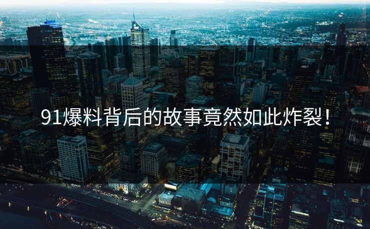 91爆料背后的故事竟然如此炸裂！