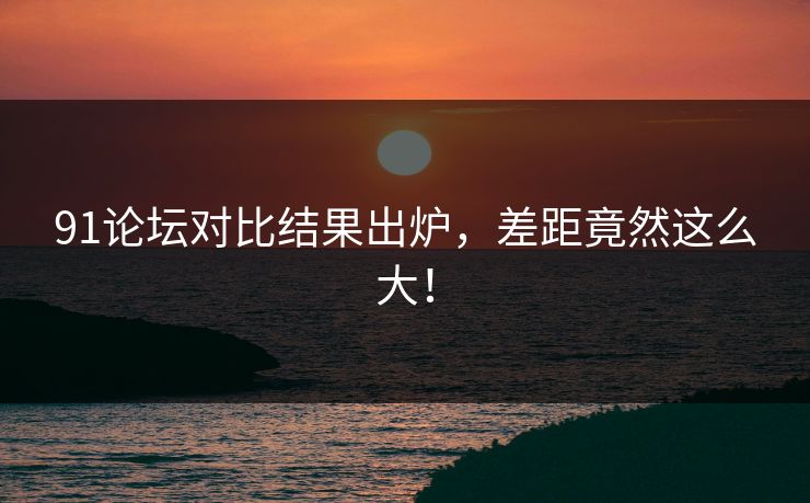 91论坛对比结果出炉，差距竟然这么大！