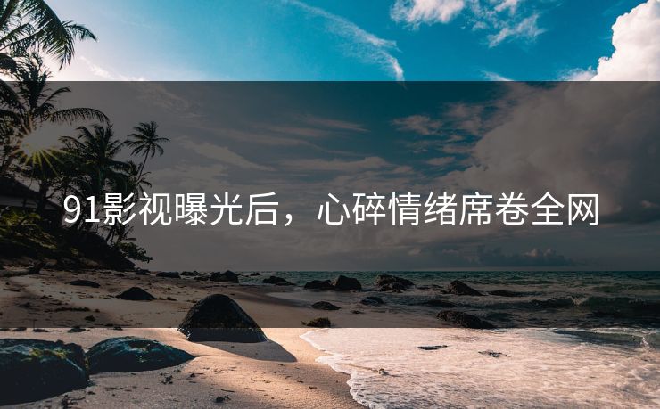 91影视曝光后，心碎情绪席卷全网