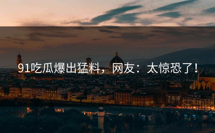 91吃瓜爆出猛料，网友：太惊恐了！