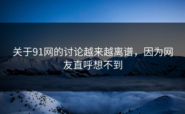 关于91网的讨论越来越离谱，因为网友直呼想不到