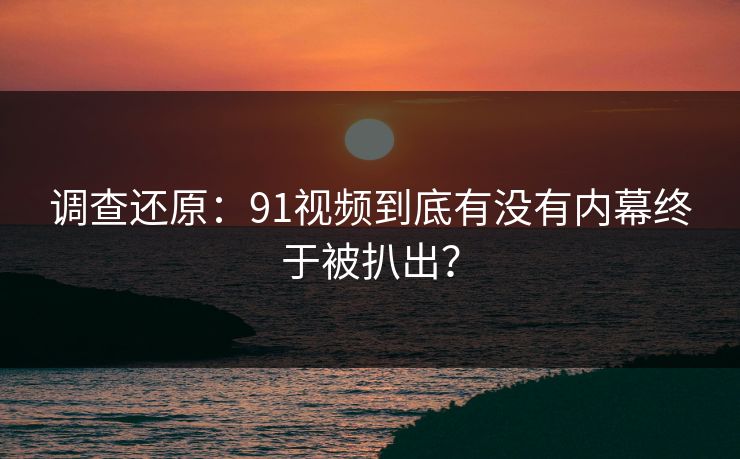 调查还原：91视频到底有没有内幕终于被扒出？