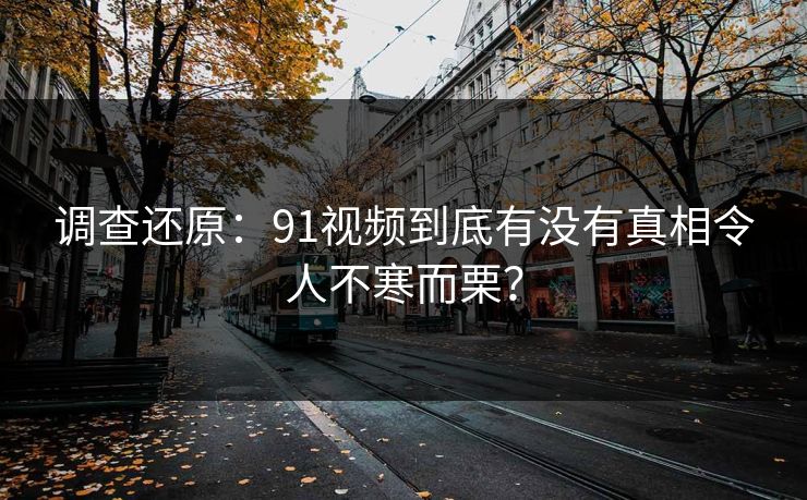 调查还原：91视频到底有没有真相令人不寒而栗？