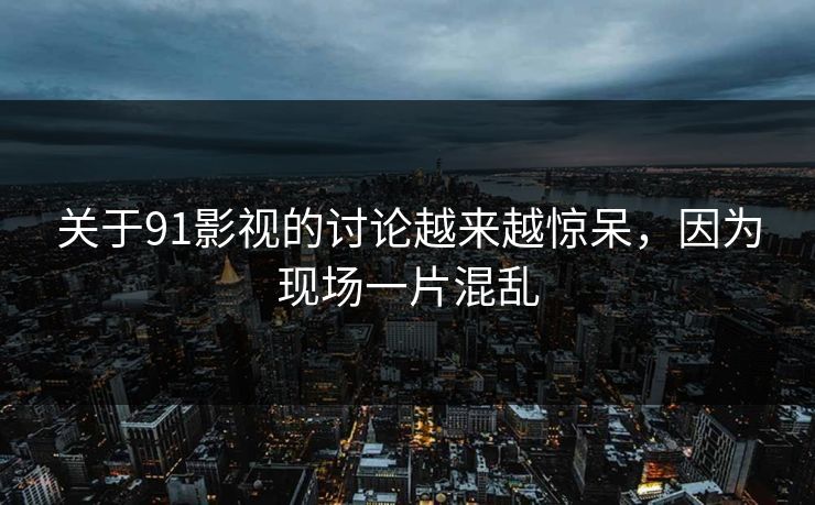 关于91影视的讨论越来越惊呆，因为现场一片混乱
