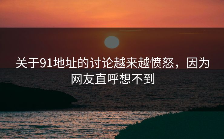 关于91地址的讨论越来越愤怒，因为网友直呼想不到