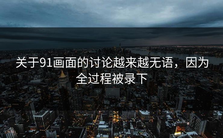 关于91画面的讨论越来越无语，因为全过程被录下