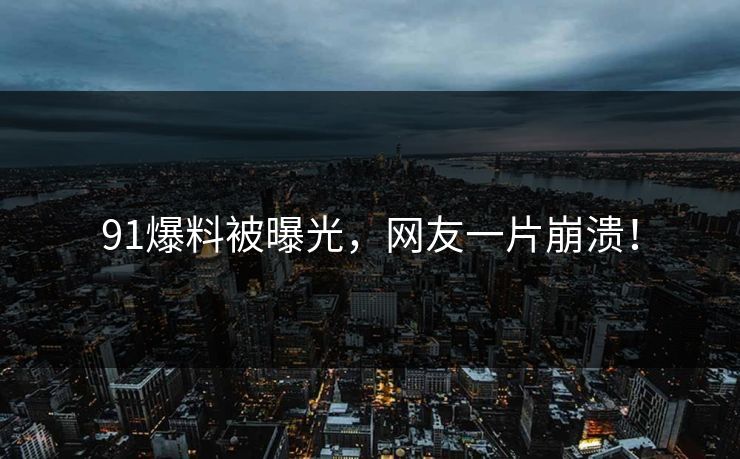 91爆料被曝光，网友一片崩溃！