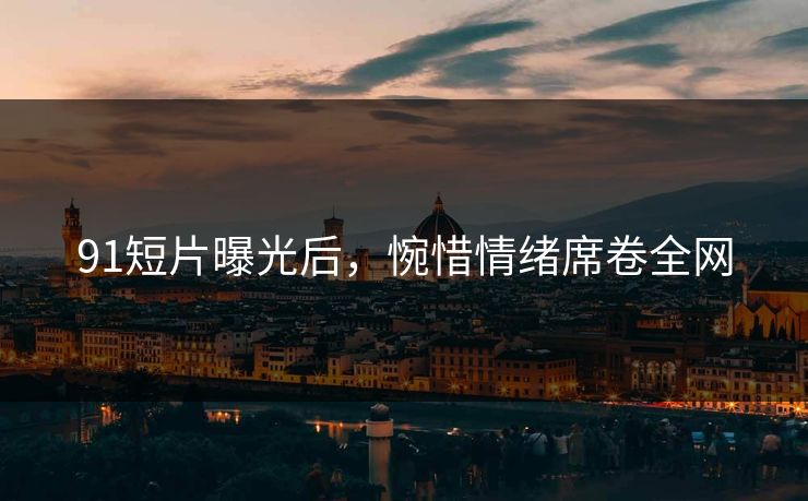 91短片曝光后，惋惜情绪席卷全网