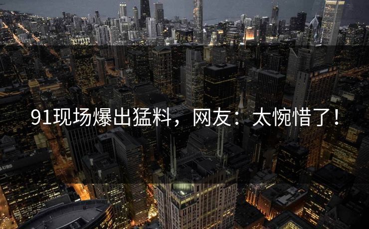91现场爆出猛料，网友：太惋惜了！