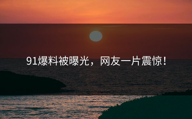 91爆料被曝光，网友一片震惊！