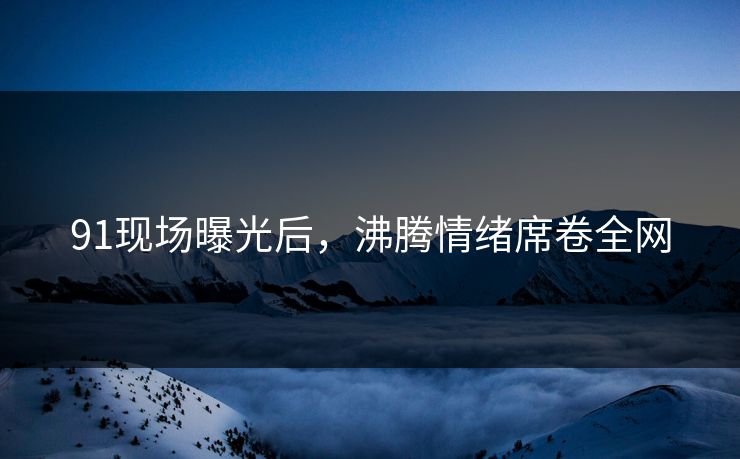 91现场曝光后，沸腾情绪席卷全网