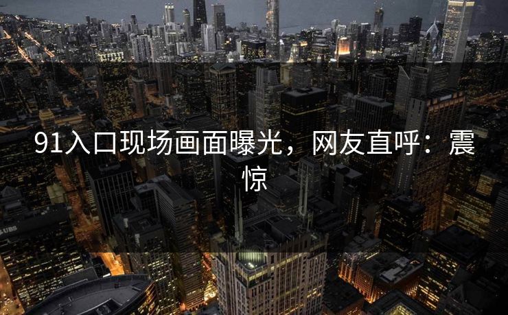 91入口现场画面曝光，网友直呼：震惊