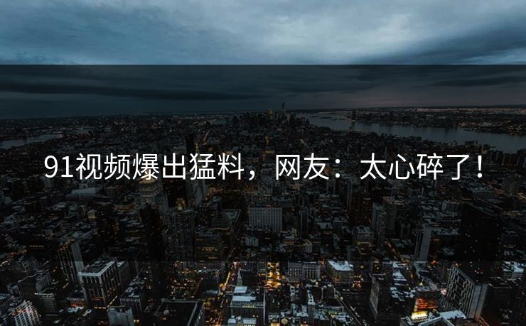 91视频爆出猛料，网友：太心碎了！