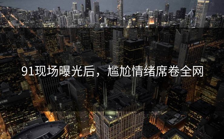 91现场曝光后，尴尬情绪席卷全网