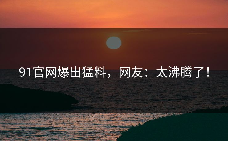 91官网爆出猛料，网友：太沸腾了！