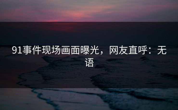 91事件现场画面曝光，网友直呼：无语