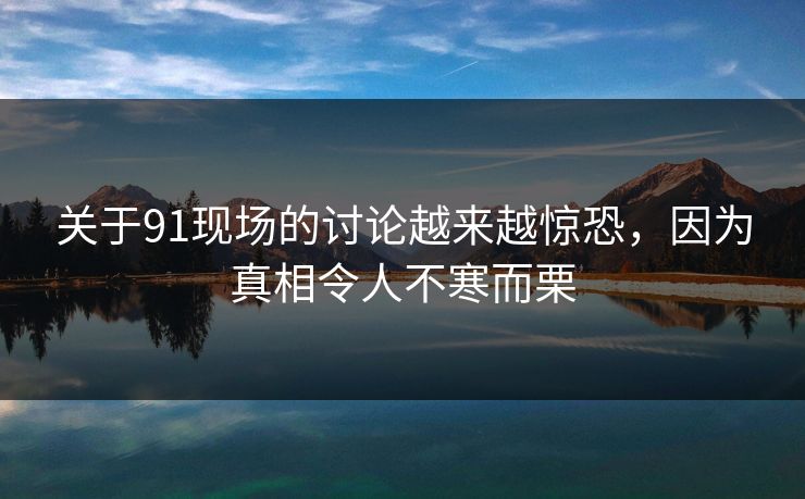 关于91现场的讨论越来越惊恐，因为真相令人不寒而栗