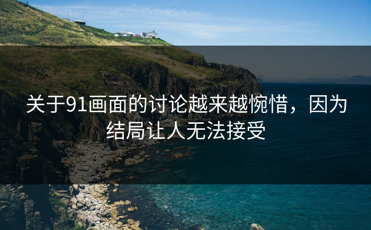 关于91画面的讨论越来越惋惜，因为结局让人无法接受