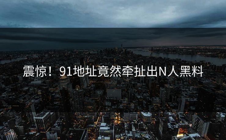 震惊！91地址竟然牵扯出N人黑料