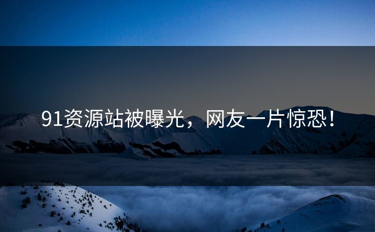 91资源站被曝光，网友一片惊恐！