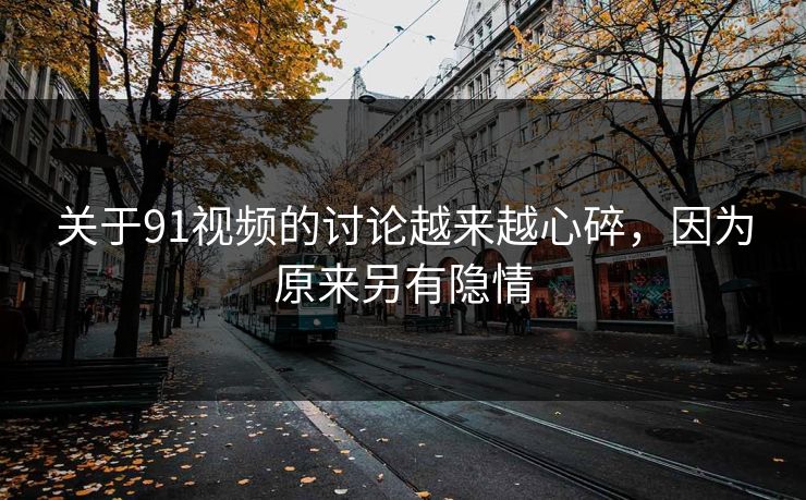 关于91视频的讨论越来越心碎，因为原来另有隐情
