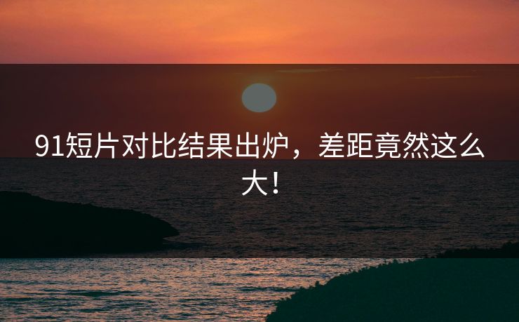 91短片对比结果出炉，差距竟然这么大！