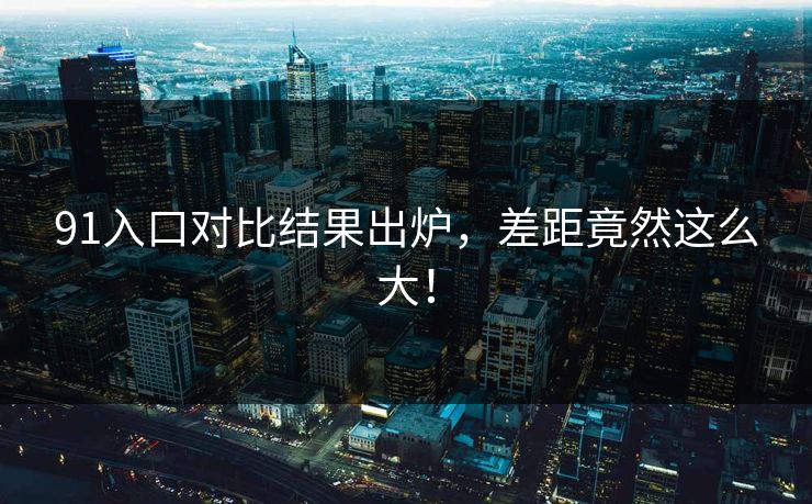 91入口对比结果出炉，差距竟然这么大！