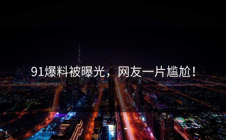 91爆料被曝光，网友一片尴尬！