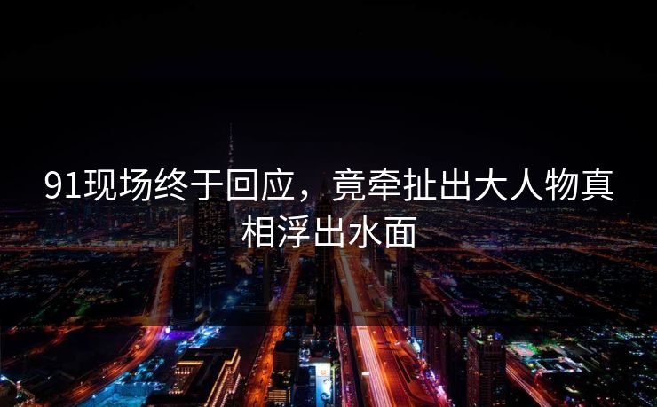 91现场终于回应，竟牵扯出大人物真相浮出水面