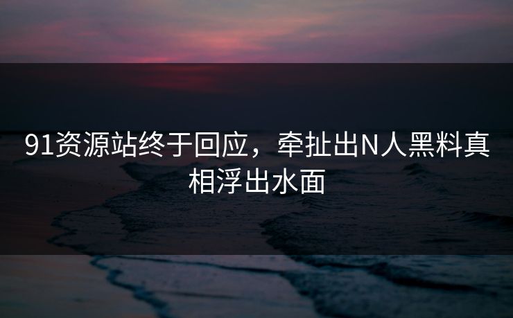 91资源站终于回应，牵扯出N人黑料真相浮出水面