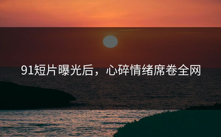 91短片曝光后，心碎情绪席卷全网