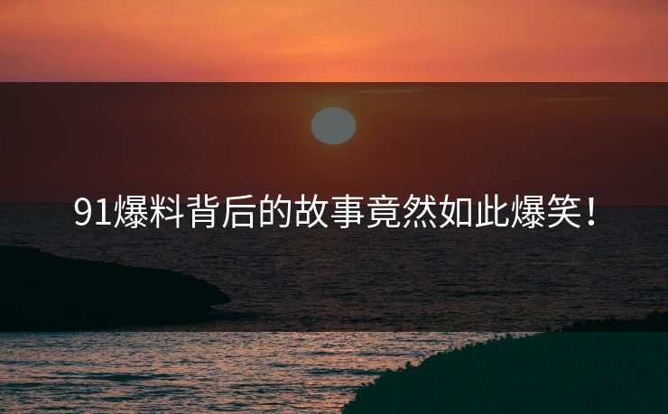91爆料背后的故事竟然如此爆笑！