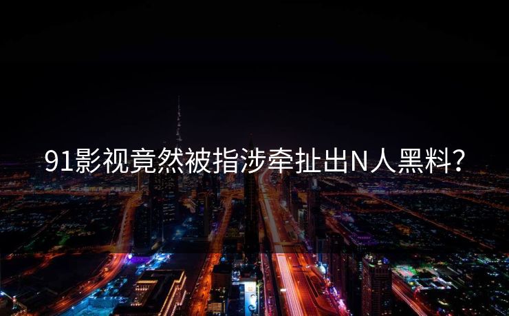 91影视竟然被指涉牵扯出N人黑料？