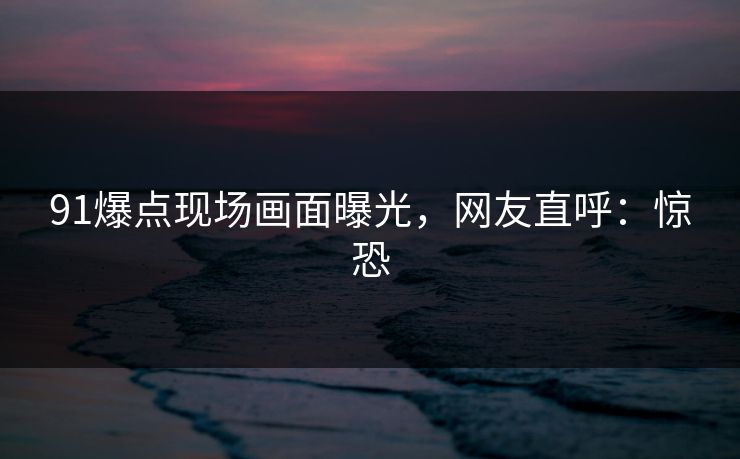91爆点现场画面曝光，网友直呼：惊恐