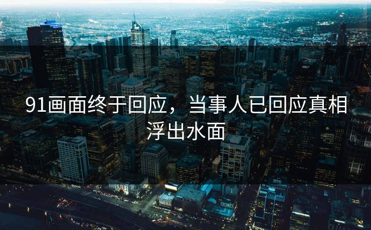 91画面终于回应，当事人已回应真相浮出水面