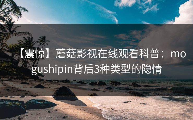 【震惊】蘑菇影视在线观看科普：mogushipin背后3种类型的隐情