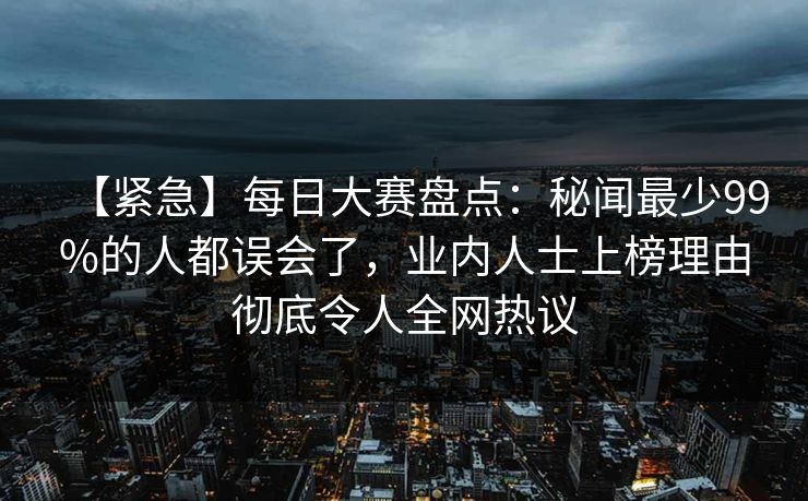 【紧急】每日大赛盘点：秘闻最少99%的人都误会了，业内人士上榜理由彻底令人全网热议
