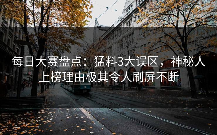 每日大赛盘点：猛料3大误区，神秘人上榜理由极其令人刷屏不断