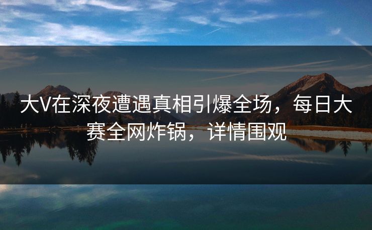 大V在深夜遭遇真相引爆全场，每日大赛全网炸锅，详情围观