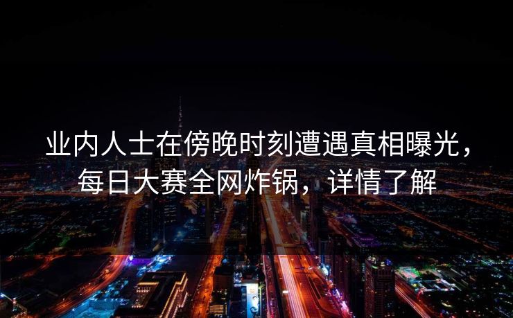 业内人士在傍晚时刻遭遇真相曝光，每日大赛全网炸锅，详情了解