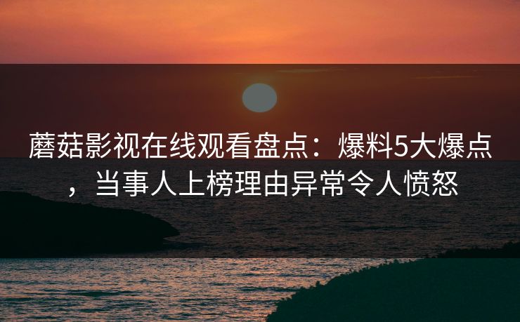 蘑菇影视在线观看盘点：爆料5大爆点，当事人上榜理由异常令人愤怒